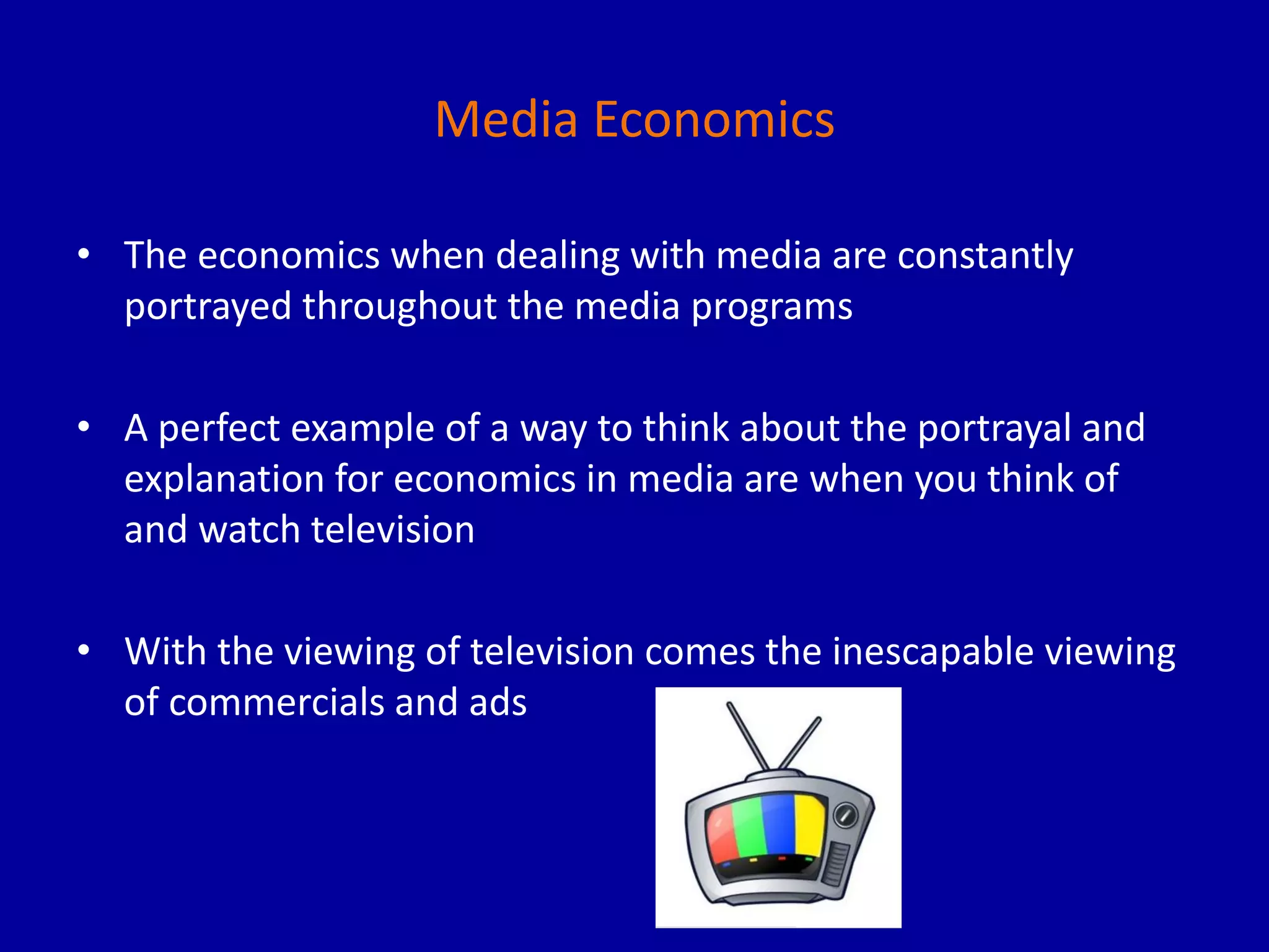 Media Economics
• The economics when dealing with media are constantly
portrayed throughout the media programs
• A perfect example of a way to think about the portrayal and
explanation for economics in media are when you think of
and watch television
• With the viewing of television comes the inescapable viewing
of commercials and ads
 