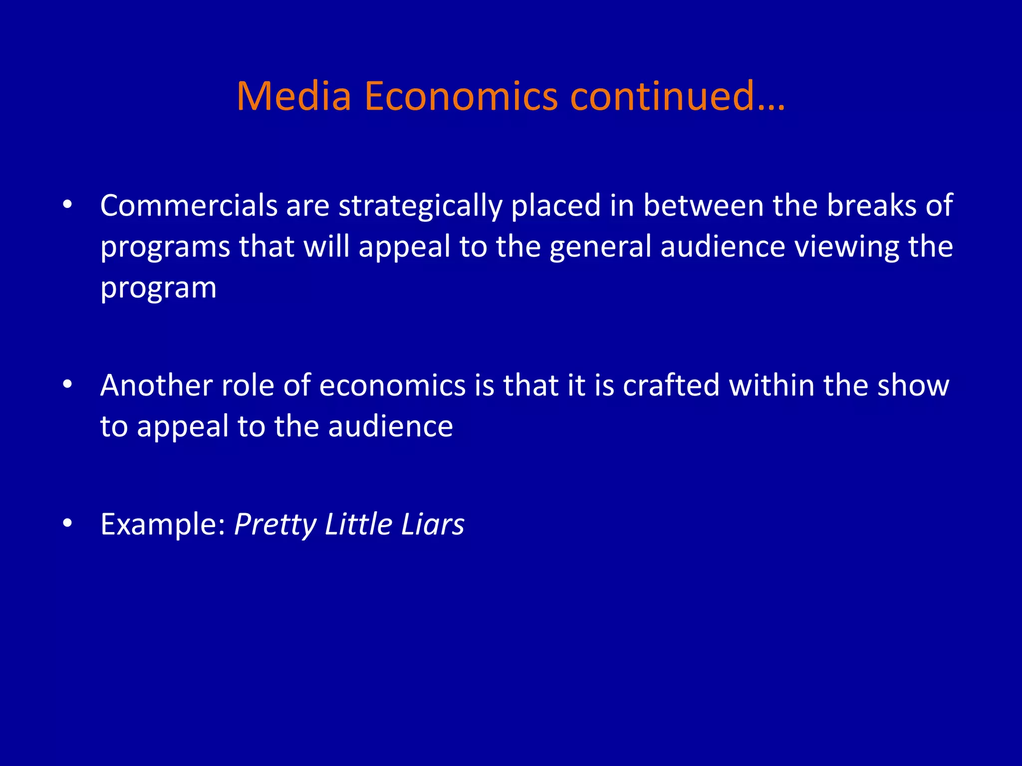 Media Economics continued…
• Commercials are strategically placed in between the breaks of
programs that will appeal to the general audience viewing the
program
• Another role of economics is that it is crafted within the show
to appeal to the audience
• Example: Pretty Little Liars
 