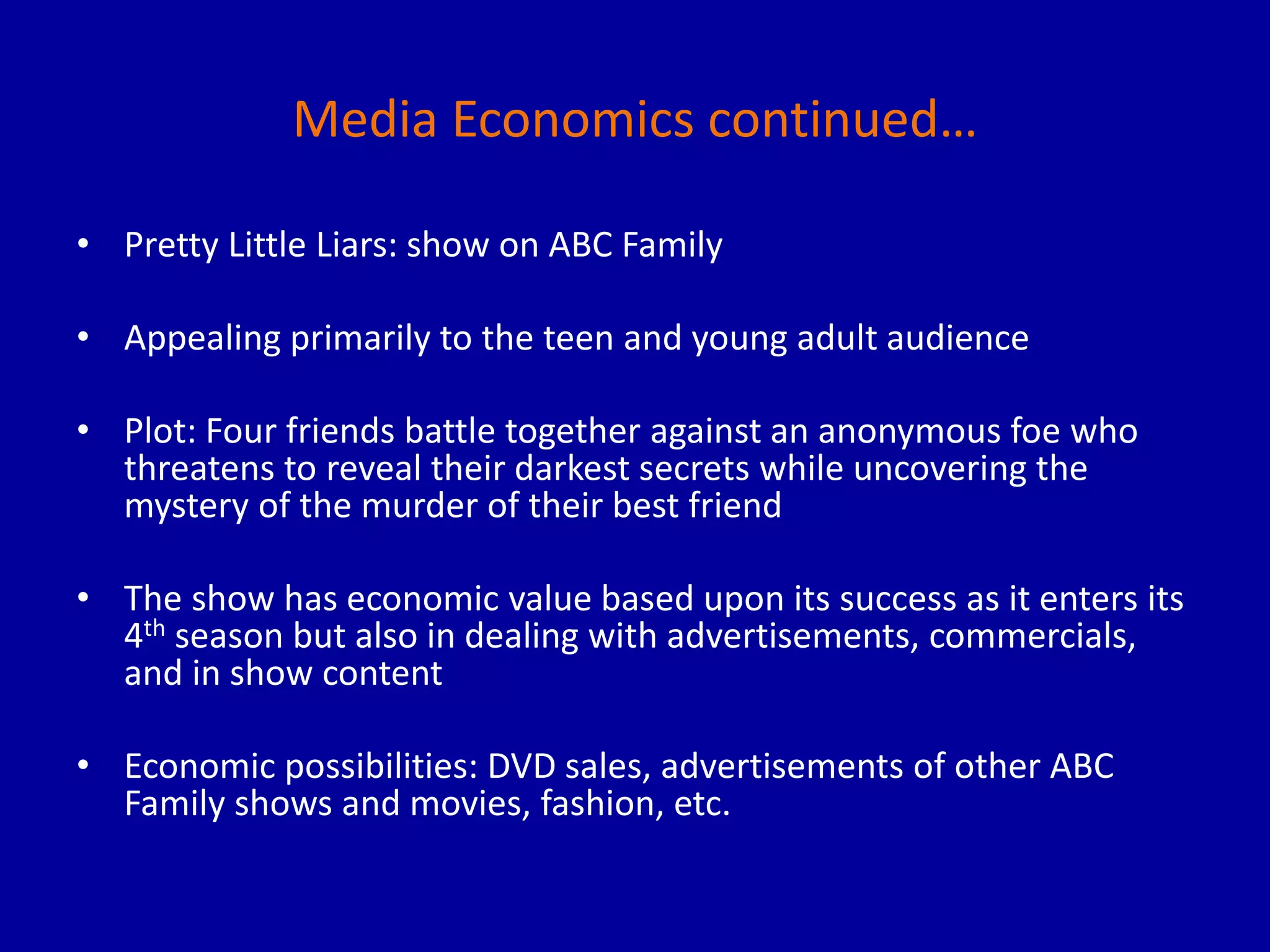 Media Economics continued…
• Pretty Little Liars: show on ABC Family
• Appealing primarily to the teen and young adult audience
• Plot: Four friends battle together against an anonymous foe who
threatens to reveal their darkest secrets while uncovering the
mystery of the murder of their best friend
• The show has economic value based upon its success as it enters its
4th season but also in dealing with advertisements, commercials,
and in show content
• Economic possibilities: DVD sales, advertisements of other ABC
Family shows and movies, fashion, etc.
 