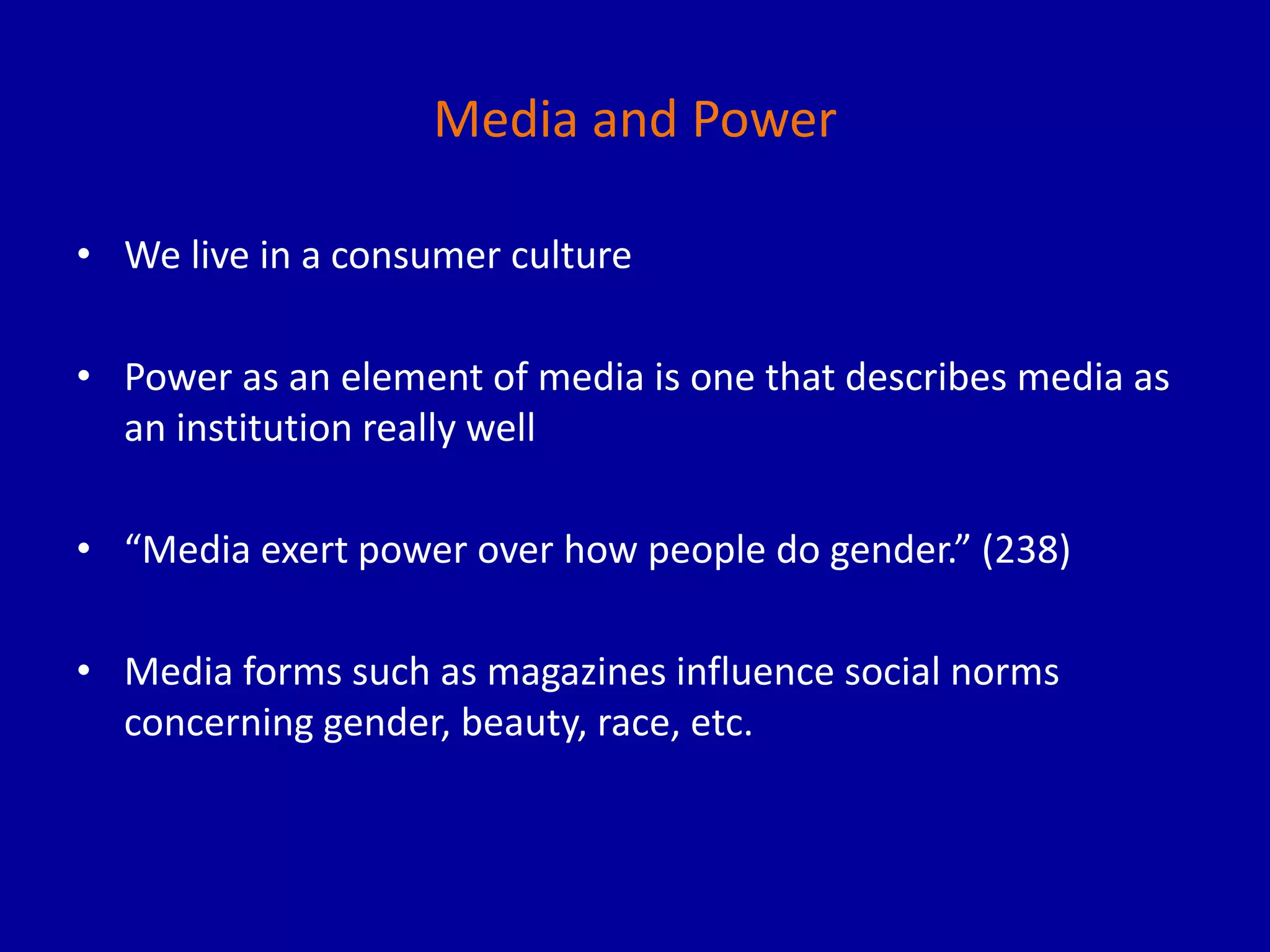 Media and Power
• We live in a consumer culture
• Power as an element of media is one that describes media as
an institution really well
• “Media exert power over how people do gender.” (238)
• Media forms such as magazines influence social norms
concerning gender, beauty, race, etc.
 