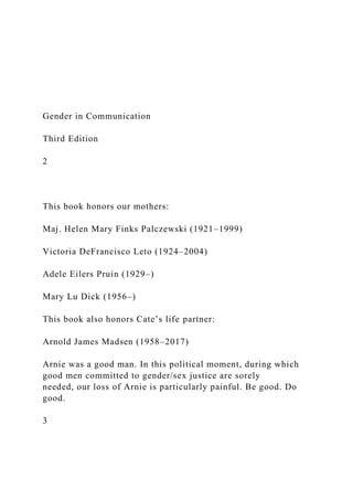 Gender in Communication
Third Edition
2
This book honors our mothers:
Maj. Helen Mary Finks Palczewski (1921–1999)
Victoria DeFrancisco Leto (1924–2004)
Adele Eilers Pruin (1929–)
Mary Lu Dick (1956–)
This book also honors Cate’s life partner:
Arnold James Madsen (1958–2017)
Arnie was a good man. In this political moment, during which
good men committed to gender/sex justice are sorely
needed, our loss of Arnie is particularly painful. Be good. Do
good.
3
 