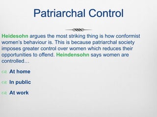 Patriarchal Control
Heidesohn argues the most striking thing is how conformist
women’s behaviour is. This is because patriarchal society
imposes greater control over women which reduces their
opportunities to offend. Heindensohn says women are
controlled…
 At home
 In public
 At work
 