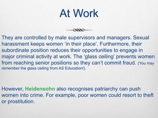 At Work
They are controlled by male supervisors and managers. Sexual
harassment keeps women ‘in their place’. Furthermore, their
subordinate position reduces their opportunities to engage in
major criminal activity at work. The ‘glass ceiling’ prevents women
from reaching senior positions so they can’t commit fraud. (You may
remember the glass ceiling from AS Education!).
However, Heidensohn also recognises patriarchy can push
women into crime. For example, poor women could resort to theft
or prostitution.
 