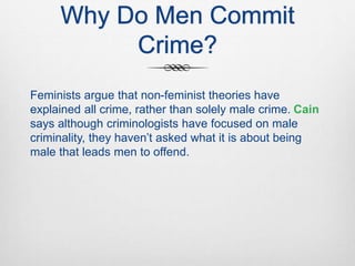 Why Do Men Commit
Crime?
Feminists argue that non-feminist theories have
explained all crime, rather than solely male crime. Cain
says although criminologists have focused on male
criminality, they haven’t asked what it is about being
male that leads men to offend.
 