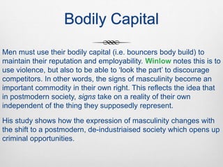 Bodily Capital
Men must use their bodily capital (i.e. bouncers body build) to
maintain their reputation and employability. Winlow notes this is to
use violence, but also to be able to ‘look the part’ to discourage
competitors. In other words, the signs of masculinity become an
important commodity in their own right. This reflects the idea that
in postmodern society, signs take on a reality of their own
independent of the thing they supposedly represent.
His study shows how the expression of masculinity changes with
the shift to a postmodern, de-industriaised society which opens up
criminal opportunities.
 
