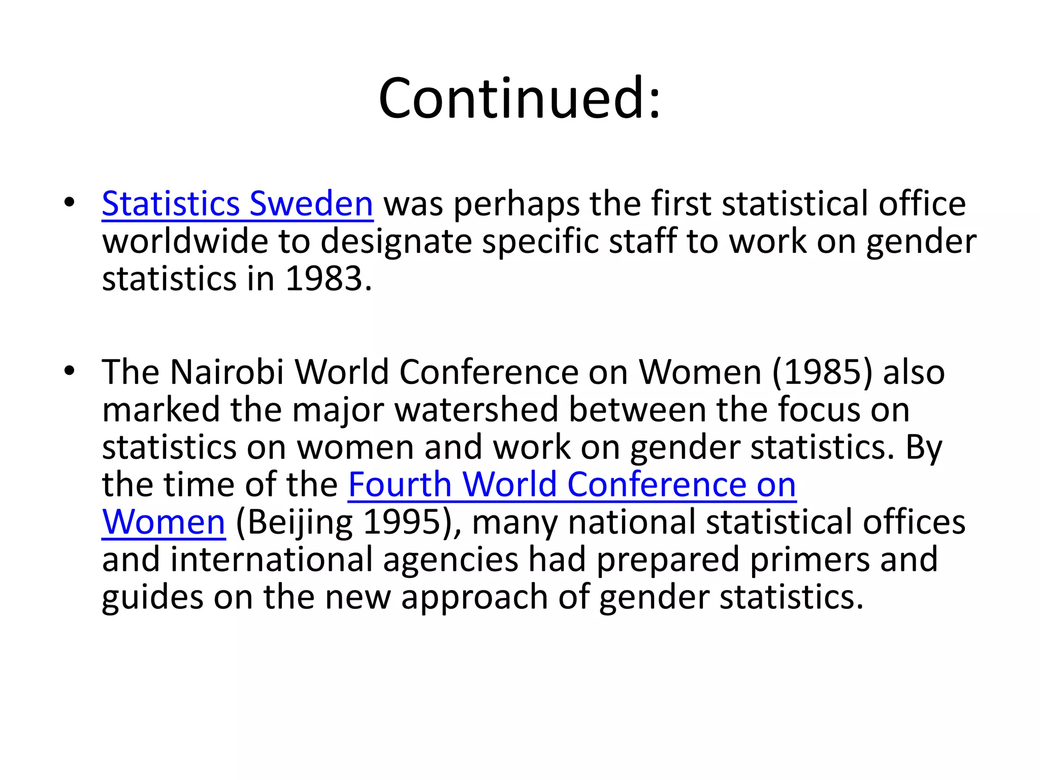 Continued:
• Statistics Sweden was perhaps the first statistical office
worldwide to designate specific staff to work on gender
statistics in 1983.
• The Nairobi World Conference on Women (1985) also
marked the major watershed between the focus on
statistics on women and work on gender statistics. By
the time of the Fourth World Conference on
Women (Beijing 1995), many national statistical offices
and international agencies had prepared primers and
guides on the new approach of gender statistics.
 