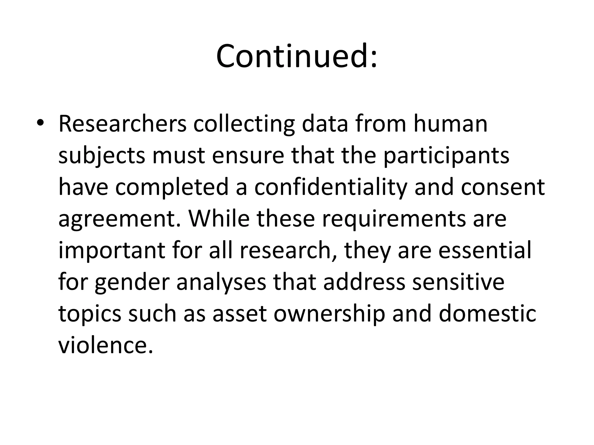 Continued:
• Researchers collecting data from human
subjects must ensure that the participants
have completed a confidentiality and consent
agreement. While these requirements are
important for all research, they are essential
for gender analyses that address sensitive
topics such as asset ownership and domestic
violence.
 
