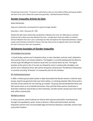 threatening environment. "If a person is authoritarian, they are more likely to follow what group leaders
ask them to do, and to follow the crowd more generally," said Mark Brandt of DePaul...
Gender Inequality Articles by Date
NEWS-INTERVIEWS
A genuine relationship is prerequisite for a good marriage: Nandita
December 1, 2012 | Sharanya CR , TNN
Nandita Das talks about relationship complexities in Between the Lines, her debut play as a director:
Could you tell us about your play, Between the Lines , considering it marks your debut as a theatre
director? Between the Lines is set in contemporary India and explores the relationship between a lawyer
couple, who have been married for 10 years. One day, they end up on opposite sides and as they fight
the case in the court, their own inequalities...
10 Extreme Examples of Gender Inequality
10-Forbidden from driving
In Saudi Arabia, women aren’t allowed to drive, or even ride bikes, and men aren’t allowed to
drive women they’re not closely related to. The kingdom is currently dealing with the dilemma
of how to get 367,000 girls to school on buses that can only be driven by men. The logical
question at this point is this: If no men are allowed to come in contact with schoolgirls, and
women aren’t allowed to drive, who will be driving the school buses? The Ministry of Education
is currently recruiting “Al-Ameen” or trustworthy men for this initiative.
09- Clothing Requirement
In 2001 a militant group called Lashkar-e-Jabar demanded that Muslim women in Kashmir wear
burqas, head to toe garments that cover their clothes, or risk being attacked. Men threw acid in
the faces of two women for not covering up in public. The group also demanded that Hindu and
Sikh women dress so as to identify themselves: they said that Hindu women should wear a
bindi (the traditional colored dot) on their foreheads, and Sikh women should cover their heads
with saffron-colored cloth.
08-Right to divorce
In many countries, while husbands can divorce their spouses easily (often instantaneously
through oral repudiation), wives’ access to divorce is often extremely limited, and they
frequently confront near insurmountable legal and financial obstacles. Essentially, women have
to buy their freedom.
 