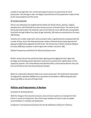 outside of marriage than men. Unmarried pregnant women are particularly at risk of
prosecution. The message is clear: the degree of punishment of the perpetrator is determined
by the sexual experience of the victim.
01-Female infanticide
China’s one child policy has heightened the disdain for female infants; abortion, neglect,
abandonment, and infanticide have been known to occur to female infants. The result of such
family planning has been the disparate ratio of 114 males for every 100 females among babies
from birth through children four years of age. Normally, 105 males are naturally born for every
100 females.
Similarly, the number of girls born and surviving in India is significantly less compared with the
number of boys, due to the disproportionate numbers of female fetuses being aborted and
baby girls deliberately neglected and left to die. The normal ratio of births should be 950 girls
for every 1000 boys, however in some regions the number is as low as 300.
Welfare Programmes and Policies for Women by Government
Of late, women all over the world have been agitating and struggling for their rights and
privileges and initiating women liberation movements to achieve their rightful place in their
respective societies. The United Nations had declared 1975 as International Women Year and
the era 1975-85 as the International Women Decades.
March 8, is observed as Women's Day in our country every year. The South Asian Association
for Regional Co-operation (SAARC) at its convention at Islamabad in 1989 had agreed upon
observing 1990s as the year of the girl child.
Policies and Programmes: A Review
(i) Hostels for Working Women
With the change in the economic structure, more and more women are moving from their
homes in search of employment. One of the major problems for them is lack of suitable
accommodation in a healthy and wholesome
(ii) Women's Training Centres/Institutes for the Re-habilitation of Women in Distress.
 
