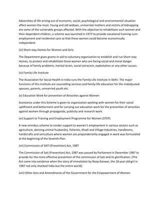 Adversities of life arising out of economic, social, psychological and environmental situation
affect women the most. Young and old widows, unmarried mothers and victims of kidnapping
are some of the vulnerable groups affected. With the objective to rehabilitate such women and
their dependent children, a scheme was launched in 1977 to provide vocational training-cum-
employment and residential care so that these women could become economically
independent.
(iii) Short-stay Homes for Women and Girls
The Department gives grants-in-aid to voluntary organization to establish and run Short-stay
Homes, to protect and rehabilitate those women who are facing social and moral danger
because of family problems, mental strain, social ostracism, exploitation or any other causes.
(iv) Family Life Institute
The Association for Social Health in India runs the Family Life Institute in Delhi. The major
functions of this institute are counselling services and family life education for the maladjusted
spouses, parents, unmarried youth etc.
(v) Education Work for prevention of Atrocities against Women
Assistance under this Scheme is given to organization working with women for their social
upliftment and betterment and for carrying out education work for the prevention of atrocities
against women through propaganda, publicity and research work.
(vi) Support to Training and Employment Programme for Women (STEP)
A new omnibus scheme to render support to women's employment in various sectors such as
agriculture, dairying animal husbandry, fisheries, Khadi and Village Industries, handlooms,
handicrafts and sericulture where women are preponderantly engaged in work was formulated
at the beginning of the Seventh Plan.
(vii) Commission of SATI (Prevention) Act, 1987
The Commission of Sati (Prevention) Act, 1987 was passed by Parliament in December 1987 to
provide for the more effective prevention of the commission of Sati and its glorification. (The
Act came into existence when the story of immolation by Roop Kanwar, the 18 year old girl in
1987 not only shocked India but the entire world).
(viii) Other Acts and Amendments of the Government for the Empowerment of Women
 