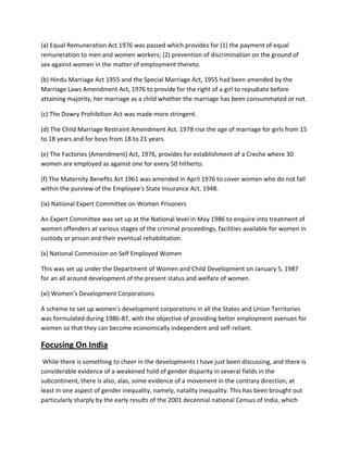 (a) Equal Remuneration Act 1976 was passed which provides for (1) the payment of equal
remuneration to men and women workers; (2) prevention of discrimination on the ground of
sex against women in the matter of employment thereto.
(b) Hindu Marriage Act 1955 and the Special Marriage Act, 1955 had been amended by the
Marriage Laws Amendment Act, 1976 to provide for the right of a girl to repudiate before
attaining majority, her marriage as a child whether the marriage has been consummated or not.
(c) The Dowry Prohibition Act was made more stringent.
(d) The Child Marriage Restraint Amendment Act. 1978 rise the age of marriage for girls from 15
to 18 years and for boys from 18 to 21 years.
(e) The Factories (Amendment) Act, 1976, provides for establishment of a Creche where 30
women are employed as against one for every 50 hitherto.
(f) The Maternity Benefits Act 1961 was amended in April 1976 to cover women who do not fall
within the purview of the Employee's State Insurance Act, 1948.
(ix) National Expert Committee on Women Prisoners
An Expert Committee was set up at the National level in May 1986 to enquire into treatment of
women offenders at various stages of the criminal proceedings, facilities available for women in
custody or prison and their eventual rehabilitation.
(x) National Commission on Self Employed Women
This was set up under the Department of Women and Child Development on January 5, 1987
for an all around development of the present status and welfare of women.
(xi) Women's Development Corporations
A scheme to set up women's development corporations in all the States and Union Territories
was formulated during 1986-87, with the objective of providing better employment avenues for
women so that they can become economically independent and self-reliant.
Focusing On India
While there is something to cheer in the developments I have just been discussing, and there is
considerable evidence of a weakened hold of gender disparity in several fields in the
subcontinent, there is also, alas, some evidence of a movement in the contrary direction, at
least in one aspect of gender inequality, namely, natality inequality. This has been brought out
particularly sharply by the early results of the 2001 decennial national Census of India, which
 