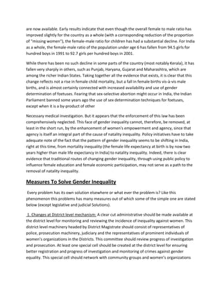are now available. Early results indicate that even though the overall female to male ratio has
improved slightly for the country as a whole (with a corresponding reduction of the proportion
of "missing women"), the female-male ratio for children has had a substantial decline. For India
as a whole, the female-male ratio of the population under age 6 has fallen from 94.5 girls for
hundred boys in 1991 to 92.7 girls per hundred boys in 2001.
While there has been no such decline in some parts of the country (most notably Kerala), it has
fallen very sharply in others, such as Punjab, Haryana, Gujarat and Maharashtra, which are
among the richer Indian States. Taking together all the evidence that exists, it is clear that this
change reflects not a rise in female child mortality, but a fall in female births vis-à-vis male
births, and is almost certainly connected with increased availability and use of gender
determination of foetuses. Fearing that sex-selective abortion might occur in India, the Indian
Parliament banned some years ago the use of sex determination techniques for foetuses,
except when it is a by-product of other
Necessary medical investigation. But it appears that the enforcement of this law has been
comprehensively neglected. This face of gender inequality cannot, therefore, be removed, at
least in the short run, by the enhancement of women's empowerment and agency, since that
agency is itself an integral part of the cause of natality inequality. Policy initiatives have to take
adequate note of the fact that the pattern of gender inequality seems to be shifting in India,
right at this time, from mortality inequality (the female life expectancy at birth is by now two
years higher than male life expectancy in India) to natality inequality. Indeed, there is clear
evidence that traditional routes of changing gender inequality, through using public policy to
influence female education and female economic participation, may not serve as a path to the
removal of natality inequality.
Measures To Solve Gender Inequality
Every problem has its own solution elsewhere or what ever the problem is? Like this
phenomenon this problems has many measures out of which some of the simple one are stated
below (except legislative and judicial Solutions).
1. Changes at District level mechanism: A clear cut administrative should be made available at
the district level for monitoring and reviewing the incidence of inequality against women. This
district level machinery headed by District Magistrate should consist of representatives of
police, prosecution machinery, judiciary and the representatives of prominent individuals of
women’s organizations in the Districts. This committee should review progress of investigation
and prosecution. At least one special cell should be created at the district level for ensuring
better registration and progress of investigation and monitoring of crimes against gender
equality. This special cell should network with community groups and women’s organizations
 