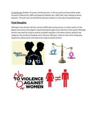 5. Family Law: Another of wrong is family law also. In this accused can be punished under
Domestic Violence Act, 2005 and Dowry Prohibition Act, 1987 other laws relating to family
disputes. The suit/ case can be filed for domestic violence or any other household wrong.
Final thoughts
Although many women still face immense difficulties and pressures in certain sectors of the
global community, their plight is regularly being brought to the attention of the world. Although
women may have far to go to achieve complete equality in all matters (social, political and
religious), the world has changed a lot in the past 100 years. Women have come a long way,
despite the efforts which still need to be made on behalf of them.
 