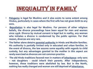Inequality in Family
•

•

•

•

Polygamy is legal for Muslims and it also exists to some extent among
Hindus, particularly in cases where the first wife has not given birth to any
sons.
Repudiation is also legal for Muslims. For persons of other religious
beliefs, the divorce proceedings have been equal for men and women
since 1976. Divorce by mutual consent is legal but in reality, any woman
who initiates a divorce is condemned by the public opinion. For that
reason, divorces are very rare.
The father alone detains parental authority in Hindu and Muslim families.
His authority is partially limited only in educated and urban families. In
the event of divorce, the law assures some equality with regards to child
custody, but any advantages granted to the mother in this aspect are
rarely exercised as divorces are not common practice.
The old Hindu traditions favored men in matters of inheritance: only sons
– not daughters - could inherit their parents. After independence,
however, these traditions were abolished by law. But in the North,
nothing has really changed and women are still deprived of inheritance.

 
