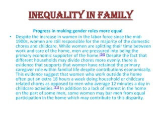 Inequality in Family
Progress in making gender roles more equal
• Despite the increase in women in the labor force since the mid1900s, women are still responsible for the majority of the domestic
chores and childcare. While women are splitting their time between
work and care of the home, men are pressured into being the
primary economic supporter of the home.[20] Despite the fact that
different households may divide chores more evenly, there is
evidence that supports that women have retained the primary
caregiver role within familial life despite contributions economically.
This evidence suggest that women who work outside the home
often put an extra 18 hours a week doing household or childcare
related chores as opposed to men who average 12 minutes a day in
childcare activities.[21] In addition to a lack of interest in the home
on the part of some men, some women may bar men from equal
participation in the home which may contribute to this disparity.

 
