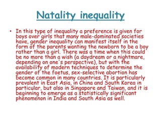 Natality inequality
• In this type of inequality a preference is given for
boys over girls that many male-dominated societies
have, gender inequality can manifest itself in the
form of the parents wanting the newborn to be a boy
rather than a girl. There was a time when this could
be no more than a wish (a daydream or a nightmare,
depending on one's perspective), but with the
availability of modern techniques to determine the
gender of the foetus, sex-selective abortion has
become common in many countries. It is particularly
prevalent in East Asia, in China and South Korea in
particular, but also in Singapore and Taiwan, and it is
beginning to emerge as a statistically significant
phenomenon in India and South Asia as well.

 