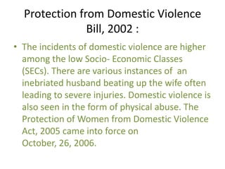 Protection from Domestic Violence
Bill, 2002 :
• The incidents of domestic violence are higher
among the low Socio- Economic Classes
(SECs). There are various instances of an
inebriated husband beating up the wife often
leading to severe injuries. Domestic violence is
also seen in the form of physical abuse. The
Protection of Women from Domestic Violence
Act, 2005 came into force on
October, 26, 2006.

 