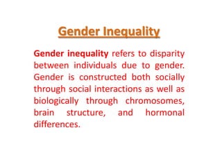 Gender Inequality
Gender inequality refers to disparity
between individuals due to gender.
Gender is constructed both socially
through social interactions as well as
biologically through chromosomes,
brain structure, and hormonal
differences.

 