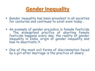Gender Inequality
 Gender inequality has been prevalent in all societies
for centuries and continues to exist even today .
 An example of gender prejudice is female foeticide
. The widespread practice of aborting female
foeticide happens every day: the reality of gender
inequality in India, origin of gender inequality and
how to deactivate it.
 One of the most evil forms of discrimination faced
by a girl after marriage is the practice of dowry .

 
