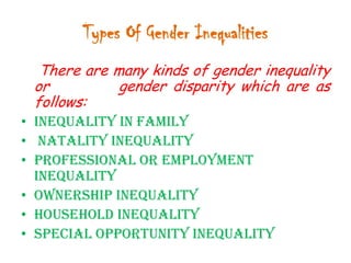 Types Of Gender Inequalities
There are many kinds of gender inequality
or
gender disparity which are as
follows:
• Inequality in Family
• Natality inequality
• Professional or Employment
inequality
• Ownership inequality
• Household inequality
• Special opportunity inequality

 