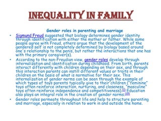 Inequality in Family
•

•

•

Gender roles in parenting and marriage
Sigmund Freud suggested that biology determines gender identity
through identification with either the mother or father. While some
people agree with Freud, others argue that the development of the
gendered self is not completely determined by biology based around
one's relationship to the penis, but rather the interactions that one has
with the primary caregiver(s).
According to the non-Freudian view, gender roles develop through
internalization and identification during childhood. From birth, parents
interact differently with children depending on their sex, and through
this interaction parents can instill different values or traits in their
children on the basis of what is normative for their sex. This
internalization of gender norms can be seen through the example of
which types of toys parents typically give to their children (“feminine”
toys often reinforce interaction, nurturing, and closeness, “masculine”
toys often reinforce independence and competitiveness).[1] Education
also plays an integral role in the creation of gender norms.[19]
Gender roles permeate throughout life and help to structure parenting
and marriage, especially in relation to work in and outside the home.

 