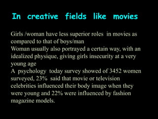 In creative fields like movies
Girls /woman have less superior roles in movies as
compared to that of boys/man
Woman usually also portrayed a certain way, with an
idealized physique, giving girls insecurity at a very
young age
A psychology today survey showed of 3452 women
surveyed, 23% said that movie or television
celebrities influenced their body image when they
were young and 22% were influenced by fashion
magazine models.
 