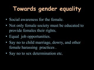 Towards gender equality
• Social awareness for the female.
• Not only female society must be educated to
provide females their rights.
• Equal job opportunities.
• Say no to child marriage, dowry, and other
female harassing practices .
• Say no to sex determination etc.
 