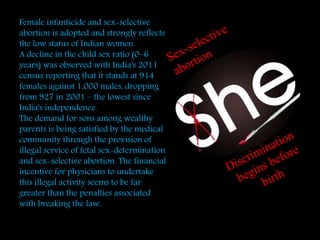 t
Female infanticide and sex-selective
abortion is adopted and strongly reflects
the low status of Indian women.
A decline in the child sex ratio (0–6
years) was observed with India's 2011
census reporting that it stands at 914
females against 1,000 males, dropping
from 927 in 2001 – the lowest since
India's independence.
The demand for sons among wealthy
parents is being satisfied by the medical
community through the provision of
illegal service of fetal sex-determination
and sex-selective abortion. The financial
incentive for physicians to undertake
this illegal activity seems to be far
greater than the penalties associated
with breaking the law.
 