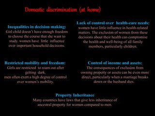 Domestic discrimination (at home)
Inequalities in decision making:
Girl child doesn’t have enough freedom
to choose the course that she want to
study. women have little influence
over important household decisions.
Lack of control over health-care needs:
women have little influence in health-related
matters. The exclusion of women from these
decisions about their health can compromise
the health and well-being of all family
members, particularly children.
Restricted mobility and freedom:
Girls are restricted to roam out after
getting dark.
men often exert a high degree of control
over women’s mobility.
Control of income and assets:
The consequences of exclusion from
owning property or assets can be even more
direct, particularly when a marriage breaks
down or the husband dies.
Property Inheritance
Many countries have laws that give less inheritance of
ancestral property for women compared to men.
 