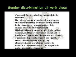 Gender discrimination at work place
Women still face a gender bias – especially in the
workforce.
The rights of women are neglected in workplace,
while recruitment they are treated as they cannot
do the job perfectly , underestimating their
abilities and skills while recruitment.
This is often because women are physically weaker
than men, and they are more easily abused and
discriminated against men. Despite the best efforts
of companies to promote diversity and equality,
women still dominate the lower paying
administrative ranks while men continue to
dominate at the executive level. This inequality is
hurting corporate performance.
 