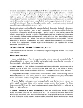last resort and reluctance to be examined by male doctors. Lack of education in women has lead
to poor literacy leading to gender gap in literacy rate and no higher education. Economic
constraints are also imposed to women in India by keeping them as dependents , no equal property
rights ( as against law ) , loans of men is paid back by women , economic uncertainty and denial
in inheritance of properties to orphaned / deserted. Discriminative socialization process is another
aspect of inequality towards women which leads to customary practices, more involvement in
household activities only (boys not allowed), restricted to play , isolation, separation in schools
and public places and restrictions to move freely.
Detrimental cultural practices like after marriage husbands dominating the family , dominance
from In-laws family , members , never or rarely considered for any decision making, limitations
in continuing relationships with brothers , sisters , relatives, child or early marriage, patriarchal
attitudes and not able to continue girl or boy friendship after marriage are also contributing factor
to the inequality. In Governance this inequality is visible, after over sixty years of independence
women are still exploited , the 73rd and 74th constitutional amendments have provided 33 percent
reservation for women in the Panchayati Raj System ,Panchayat and Parliament totally 790 seats
by filling 6.6-8.4 percentage , women Reservation bill delayed, cast disparity and the men
domination in administration.
FACTORS BEHIND GROWING GENDER INEQUALITY
There are so many factors which are fully responsible for gender inequality in India. These factors
are as follows:-
ECONOMIC FACTORS
 Labor participation: - There is wage inequality between man and woman in India. A
substantial number of women enter the labor market after thirties, generally after completion of
their reproductive roles of child bearing and rearing.
 Access to credit: - There are large disparities between men and women in terms of access to
banking services. Women often lack collateral for bank loans due to low levels of property
ownership and micro-credit schemes have come under scrutiny for coercive lending practices.
 Occupational inequality: - Women are not allowed to have combat roles in military services.
Permanent commission could not be granted to female officers because they have neither been
trained for command nor have been given the responsibility in India.
 Property Rights: - Although women have equal rights under the law to own property and
receive equal inheritance rights, yet in practice, women are at a disadvantage. The Hindu
Succession Act of 2005 provides equal inheritance rights to ancestral and jointly owned property,
the law is weakly enforced.
 Women’s inequality in proper inheritance:-Women are insignificantly deprived of their
proper inheritance culturally and religiously as well. The religious constitution doesn‟t give
women equal inheritance; there is a segregation of giving the property to women as they will not
be given the property as men can have. Though Islamic constitution permits women having at least
 