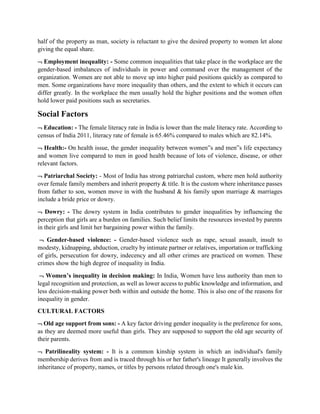 half of the property as man, society is reluctant to give the desired property to women let alone
giving the equal share.
 Employment inequality: - Some common inequalities that take place in the workplace are the
gender-based imbalances of individuals in power and command over the management of the
organization. Women are not able to move up into higher paid positions quickly as compared to
men. Some organizations have more inequality than others, and the extent to which it occurs can
differ greatly. In the workplace the men usually hold the higher positions and the women often
hold lower paid positions such as secretaries.
Social Factors
 Education: - The female literacy rate in India is lower than the male literacy rate. According to
census of India 2011, literacy rate of female is 65.46% compared to males which are 82.14%.
 Health:- On health issue, the gender inequality between women‟s and men‟s life expectancy
and women live compared to men in good health because of lots of violence, disease, or other
relevant factors.
 Patriarchal Society: - Most of India has strong patriarchal custom, where men hold authority
over female family members and inherit property & title. It is the custom where inheritance passes
from father to son, women move in with the husband & his family upon marriage & marriages
include a bride price or dowry.
 Dowry: - The dowry system in India contributes to gender inequalities by influencing the
perception that girls are a burden on families. Such belief limits the resources invested by parents
in their girls and limit her bargaining power within the family.
 Gender-based violence: - Gender-based violence such as rape, sexual assault, insult to
modesty, kidnapping, abduction, cruelty by intimate partner or relatives, importation or trafficking
of girls, persecution for dowry, indecency and all other crimes are practiced on women. These
crimes show the high degree of inequality in India.
 Women’s inequality in decision making: In India, Women have less authority than men to
legal recognition and protection, as well as lower access to public knowledge and information, and
less decision-making power both within and outside the home. This is also one of the reasons for
inequality in gender.
CULTURAL FACTORS
 Old age support from sons: - A key factor driving gender inequality is the preference for sons,
as they are deemed more useful than girls. They are supposed to support the old age security of
their parents.
 Patrilineality system: - It is a common kinship system in which an individual's family
membership derives from and is traced through his or her father's lineage It generally involves the
inheritance of property, names, or titles by persons related through one's male kin.
 