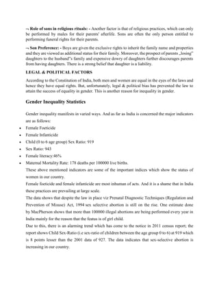  Role of sons in religious rituals: - Another factor is that of religious practices, which can only
be performed by males for their parents' afterlife. Sons are often the only person entitled to
performing funeral rights for their parents.
 Son Preference: - Boys are given the exclusive rights to inherit the family name and properties
and they are viewed as additional status for their family. Moreover, the prospect of parents „losing‟
daughters to the husband‟s family and expensive dowry of daughters further discourages parents
from having daughters. There is a strong belief that daughter is a liability.
LEGAL & POLITICAL FACTORS
According to the Constitution of India, both men and women are equal in the eyes of the laws and
hence they have equal rights. But, unfortunately, legal & political bias has prevented the law to
attain the success of equality in gender. This is another reason for inequality in gender.
Gender Inequality Statistics
Gender inequality manifests in varied ways. And as far as India is concerned the major indicators
are as follows:
 Female Foeticide
 Female Infanticide
 Child (0 to 6 age group) Sex Ratio: 919
 Sex Ratio: 943
 Female literacy:46%
 Maternal Mortality Rate: 178 deaths per 100000 live births.
These above mentioned indicators are some of the important indices which show the status of
women in our country.
Female foeticide and female infanticide are most inhuman of acts. And it is a shame that in India
these practices are prevailing at large scale.
The data shows that despite the law in place viz Prenatal Diagnostic Techniques (Regulation and
Prevention of Misuse) Act, 1994 sex selective abortion is still on the rise. One estimate done
by MacPherson shows that more than 100000 illegal abortions are being performed every year in
India mainly for the reason that the featus is of girl child.
Due to this, there is an alarming trend which has come to the notice in 2011 census report; the
report shows Child Sex-Ratio (i.e sex-ratio of children between the age group 0 to 6) at 919 which
is 8 points lesser than the 2001 data of 927. The data indicates that sex-selective abortion is
increasing in our country.
 