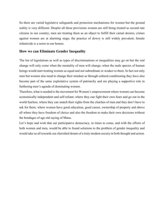 So there are varied legislative safeguards and protection mechanisms for women but the ground
reality is very different. Despite all these provisions women are still being treated as second rate
citizens in our country; men are treating them as an object to fulfill their carnal desires; crimes
against women are at alarming stage; the practice of dowry is still widely prevalent; female
infanticide is a norm in our homes.
How we can Eliminate Gender Inequality
The list of legislations as well as types of discriminations or inequalities may go on but the real
change will only come when the mentality of men will change; when the male species of human
beings would start treating women as equal and not subordinate or weaker to them. In fact not only
men but women also need to change their mindset as through cultural conditioning they have also
become part of the same exploitative system of patriarchy and are playing a supportive role in
furthering men’s agenda of dominating women.
Therefore, what is needed is the movement for Women’s empowerment where women can become
economically independent and self-reliant; where they can fight their own fears and go out in the
world fearless; where they can snatch their rights from the clutches of men and they don’t have to
ask for them; where women have good education, good career, ownership of property and above
all where they have freedom of choice and also the freedom to make their own decisions without
the bondages of age old saying of Manu.
Let’s hope and wish that our participative democracy, in times to come, and with the efforts of
both women and men, would be able to found solutions to the problem of gender inequality and
would take us all towards our cherished dream of a truly modern society in both thought and action.
 