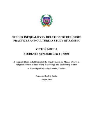 Greenlight
University
la connaissance
et l’espoir
Knowledge & HopeKnowledge & Hope
la connaissance
et l’espoir
Greenlight
University
GENDER INEQUALITY IN RELATION TO RELIGIOUS
PRACTICES AND CULTURE: A STUDY OF ZAMBIA
VICTOR MWILA
STUDENTS NUMBER: Glue 1-170035
A complete thesis in fulfillment of the requirements for Master of Arts in
Religious Studies at the Faculty of Theology and Leadership Studies
at Greenlight University-Lusaka, Zambia
Supervisor Prof. N. Banda
August, 2016
 