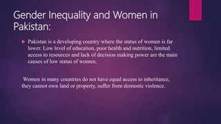 Gender Inequality and Women in
Pakistan:
 Pakistan is a developing country where the status of women is far
lower. Low level of education, poor health and nutrition, limited
access to resources and lack of decision making power are the main
causes of low status of women.
Women in many countries do not have equal access to inheritance,
they cannot own land or property, suffer from domestic violence.
 