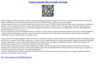 Gender Inequality Between India And India
Gender inequality in India is referred to as fitness, education, political possibilities inequality bet. Diverse worldwide gender inequality indices rank
India in a different way on each of these factors, as well as on a complicated basis, and those courses are arguable.
Gender inequalities, and its social causes, impact India 's intercourse ratio, girls 's health over their lifetimes, their academic attainment, and monetary
situations. Gender inequality in India is a complex difficulty that issues males and females alike. A few argue that a few gender equality measures,
vicinity guys at a disadvantage. However, when India 's populace is inspected as a whole, girls are at a drawback in numerous crucial approaches.
We proud Indians of...show more content...
Girls are traditionally considered through the society as weaker sex. She has been accorded a subordinate position to men. She is exploited, degraded,
violated and discriminated each in our homes and in out of doors international. This strange kind of discrimination towards ladies is established
everywhere inside the world and more so in Indian society.
Causes and types of Gender Inequality in India the root motive of gender inequality in Indian society lies in its patriarchy machine. In keeping with the
well–known sociologists Sylvia Walby, patriarchy is "a system of social shape and practices wherein guys dominate, oppress and make the most girls".
Women's exploitation is an age vintage cultural phenomenon of Indian society. The gadget of patriarchy unearths its validity and sanction in our
spiritual ideals, whether or not it 's miles Hindu, Muslim or some other religion.
As an example, as according to ancient Hindu regulation giver Manu: "girls are speculated to be within the custody in their father when they are
youngsters, they ought to be under the custody in their husband while married and underneath the custody of her son in antique age or as widows. In
no occasions she need to be allowed to say herself independently".
The above defined function of ladies as per Manu is still the case in gift modern day social structure. Barring few exceptions right here and there,
ladies have no electricity to take unbiased
Get more content on HelpWriting.net
 