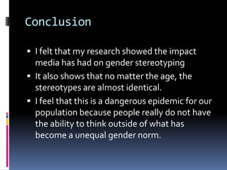 Advertising repeats gendered stereotypes so often that it has become a societal norm.ConclusionI felt that my research showed the impact media has had on gender stereotypingIt also shows that no matter the age, the stereotypes are almost identical. I feel that this is a dangerous epidemic for our population because people really do not have the ability to think outside of what has become a unequal gender norm.