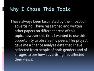 Why I Chose This Topic		I have always been fascinated by the impact of advertising. I have researched and written other papers on different areas of this topic, however this time I wanted to use this opportunity to observe my peers. This project gave me a chance analyze data that I have collected from people of both genders and of all ages to see how advertising has affected their views. 