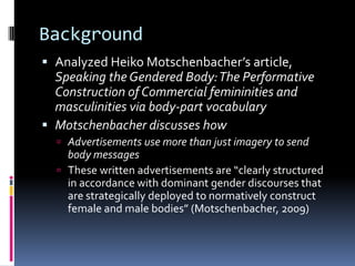BackgroundAnalyzed Heiko Motschenbacher’s article, Speaking the Gendered Body: The Performative Construction of Commercial femininities and masculinities via body-part vocabularyMotschenbacher discusses howAdvertisements use more than just imagery to send body messagesThese written advertisements are “clearly structured in accordance with dominant gender discourses that are strategically deployed to normatively construct female and male bodies” (Motschenbacher, 2009)