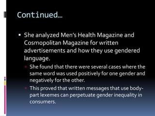Continued…She analyzed Men’s Health Magazine and Cosmopolitan Magazinefor written advertisements and how they use gendered language.She found that there were several cases where the same word was used positively for one gender and negatively for the other.This proved that written messages that use body-part lexemes can perpetuate gender inequality in consumers.
