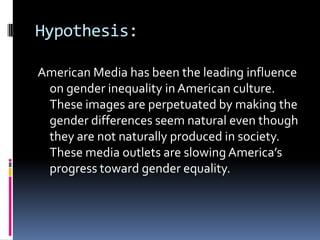 Hypothesis:American Media has been the leading influence on gender inequality in American culture. These images are perpetuated by making the gender differences seem natural even though they are not naturally produced in society. These media outlets are slowing America’s progress toward gender equality.