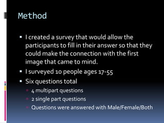 Method	I created a survey that would allow the participants to fill in their answer so that they could make the connection with the first image that came to mind.I surveyed 10 people ages 17-55Six questions total4 multipart questions2 single part questionsQuestions were answered with Male/Female/Both