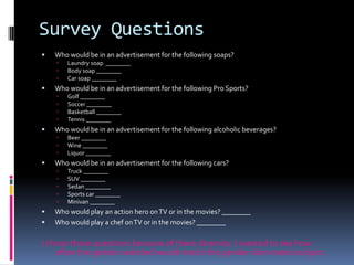 Survey QuestionsWho would be in an advertisement for the following soaps?Laundry soap  ________Body soap ________Car soap ________Who would be in an advertisement for the following Pro Sports?Golf ________Soccer ________Basketball ________Tennis ________Who would be in an advertisement for the following alcoholic beverages?Beer ________Wine ________Liquor ________Who would be in an advertisement for the following cars?Truck ________SUV ________Sedan ________Sports car ________Minivan ________Who would play an action hero on TV or in the movies? ________ Who would play a chef on TV or in the movies? ________I chose these questions because of there diversity. I wanted to see how often the gender selected would match the gender dominated subject.