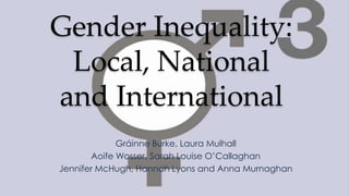 Gender Inequality:
Local, National
and International
Gráinne Burke, Laura Mulhall
Aoife Wosser, Sarah Louise O’Callaghan
Jennifer McHugh, Hannah Lyons and Anna Murnaghan

 