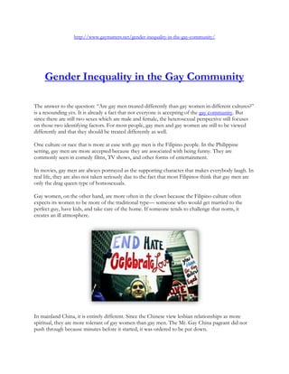 http://www.gaymatters.net/gender-inequality-in-the-gay-community/




     Gender Inequality in the Gay Community

The answer to the question: “Are gay men treated differently than gay women in different cultures?”
is a resounding yes. It is already a fact that not everyone is accepting of the gay community. But
since there are still two sexes which are male and female, the heterosexual perspective still focuses
on those two identifying factors. For most people, gay men and gay women are still to be viewed
differently and that they should be treated differently as well.

One culture or race that is more at ease with gay men is the Filipino people. In the Philippine
setting, gay men are more accepted because they are associated with being funny. They are
commonly seen in comedy films, TV shows, and other forms of entertainment.

In movies, gay men are always portrayed as the supporting character that makes everybody laugh. In
real life, they are also not taken seriously due to the fact that most Filipinos think that gay men are
only the drag queen type of homosexuals.

Gay women, on the other hand, are more often in the closet because the Filipino culture often
expects its women to be more of the traditional type— someone who would get married to the
perfect guy, have kids, and take care of the home. If someone tends to challenge that norm, it
creates an ill atmosphere.




In mainland China, it is entirely different. Since the Chinese view lesbian relationships as more
spiritual, they are more tolerant of gay women than gay men. The Mr. Gay China pageant did not
push through because minutes before it started, it was ordered to be put down.
 
