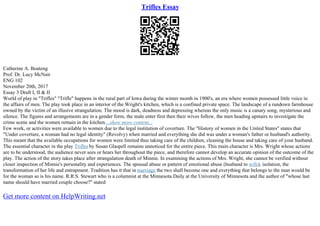 Trifles Essay
Catherine A. Boateng
Prof. Dr. Lucy McNair
ENG 102
November 20th, 2017
Essay 3 Draft I, II & II
World of play in "Trifles" "Trifle" happens in the rural part of Iowa during the winter month in 1900's, an era where women possessed little voice in
the affairs of men. The play took place in an interior of the Wright's kitchen, which is a confined private space. The landscape of a rundown farmhouse
owned by the victim of an illusive strangulation. The mood is dark, deadness and depressing whereas the only music is a canary song, mysterious and
silence. The figures and arrangements are in a gender form, the male enter first then their wives follow, the men heading upstairs to investigate the
crime scene and the women remain in the kitchen....show more content...
Few work, or activities were available to women due to the legal institution of coverture. The "History of women in the United States" states that
"Under coverture, a woman had no legal identity" (Revolvy) when married and everything she did was under a woman's father or husband's authority.
This meant that the available occupations for women were limited thus taking care of the children, cleaning the house and taking care of your husband.
The essential character in the play Trifles by Susan Glaspell remains unnoticed for the entire piece. This main character is Mrs. Wright whose actions
are to be understood, the audience never sees or hears her throughout the piece, and therefore cannot develop an accurate opinion of the outcome of the
play. The action of the story takes place after strangulation death of Minnie. In examining the actions of Mrs. Wright, she cannot be verified without
closer inspection of Minnie's personality and experiences. The spousal abuse or pattern of emotional abuse (husband to wife), isolation, the
transformation of her life and entrapment. Tradition has it that in marriage the two shall become one and everything that belongs to the man would be
for the woman so is his name. R.R.S. Stewart who is a columnist at the Minnesota Daily at the University of Minnesota and the author of "whose last
name should have married couple choose?" stated
Get more content on HelpWriting.net
 