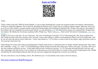 Essay on Trifles
Trifles
Trifles, written in the early 1900's by Susan Glaspell, is a one–act play illustrating how women can overreact to their own emotions, allowing these
emotions to cloud their judgment. This is shown by describing the feelings of two women who are willing to defend a suspect, blame the victim, and
go so far as to hide evidence, to protect another woman from being charged with murdering her husband. Mrs. Wright is the suspect in the murder of
her husband, who was strangled in his sleep, found with the rope still around his neck. The sheriff and an attorney are examining Mrs. Wrights home
for evidence. Mr. Henderson, the attorney, speaking of Mrs. Wright says, "Here's a nicemess, ..Dirty towels! Not much of a housekeeper,...show more
content...
Wright as if he were a cruel man, "he was a hard man, ..like a raw wind that gets to the bone."(1171) After hearing this, Mrs. Peters compares how
Mrs. Wright must have felt with a memory of her own past. "I know what stillness is. When we homesteaded in Dakota, and my first baby died – after
he was two years old, and me with no other then – I know what stillness is." (1173) There is a sense of pity for the suspect, anger toward the victim, as
if he must have deserved to die.
While talking, the women find a fancy box belonging Mrs. Wright. Inside the box, is what they believe to be Mrs. Wright's dead pet bird. They realize
that "somebody – wrung – its – neck" (1172) Remembering a similar incident in her life, Mrs. Peters says, "When I was a girl – my kitten –there was a
boy took a hatchet, and before my eyes, ..If they hadn't held me back I would have hurt him." (1172) They place the dead bird back in the box, and
then, surprisingly, they hide the box. You can almost see what's going on in the mind of these two women as they must be imagining poor Mrs. Wright,
horrified that her awful husband killed her bird, then she must have snapped and strangled him to end her own suffering.
The men come back in, not yet finding a motive, Mr. Henderson says, "it's all perfectly clear except a reason for doing it, ..
Get more content on HelpWriting.net
 