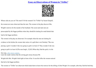 Essay on Observations of Women in "Trifles"
Whose side are you on? The men's? Or the women's? In "Trifles" by Susan Glaspell,
the women are more observant than the men. The women in the play discover Mrs.
Wright's motives for the murder of her husband. The sexist and rude men are
preoccupied by the bigger problem when they should be looking for small details that
lead to the bigger problem.
The women in the play are observant. For example when the men are looking for
evidence in the kitchen the women take notice of a quilt that is not finished, "She was
piecing a quilt. I wonder if she was going to quilt it or knot it? They wonder if she was
going to quilt it or knot it!(The men laugh...)"(263) When they find the quilt, it is the
first step...show more content...
Later the reader realizes that the sewing gets messy because Mr.
Wright kills Mrs. Wright's bird right in front of her. It was the trifles the women noticed
that led to the bigger problem.
The women in "Trifles" are observant which leads them to know the motives for the killing of John Wright. For example, after they find the bird they
 