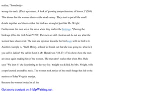 realize, "Somebody–
wrung–its–neck. (Their eyes meet. A look of growing comprehension, of horror.)" (268)
This shows that the women discover the dead canary. They start to put all the small
details together and discover that the bird was strangled just like Mr. Wright.
Furthermore the men are at the stove when they realize the birdcage, "(Seeing the
birdcage.) Has the bird flown?"(268) The men are still clueless and do not see what the
women have discovered. The men are ignorant towards the bird cage with no bird in it.
Another example is, "Well, Henry, at least we found out that she was going to– what is it
you call it, ladies? We call it– knot it Mr. Henderson."(IR.271) This shows how the men
are once again making fun of the women. The men don't realize that when Mrs. Hale
says "We knot it" she is referring to the way Mr. Wright was killed, by Mrs. Wright, with
a rope knotted around his neck. The women took notice of the small things that led to the
motives of John Wright's murder.
Because the women looked at all the
Get more content on HelpWriting.net
 